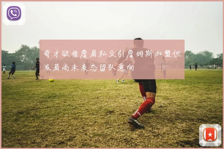 奇才欲借詹眉私交引詹姆斯加盟但浓眉尚未表态留队意向