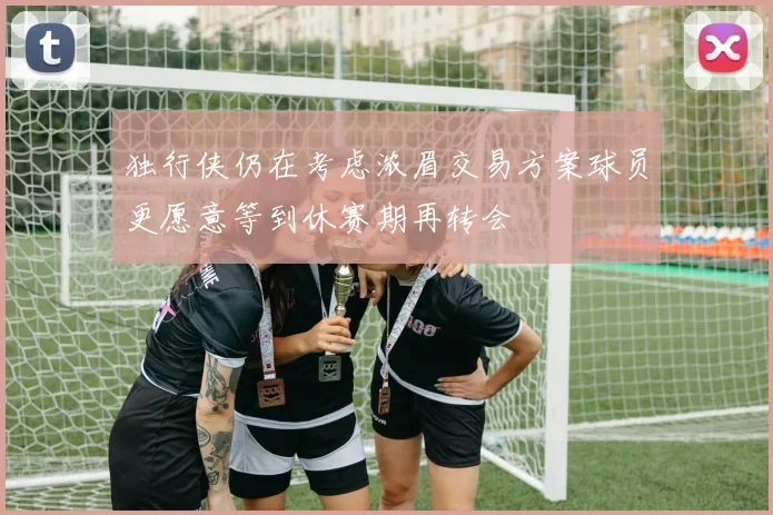 独行侠仍在考虑浓眉交易方案球员更愿意等到休赛期再转会