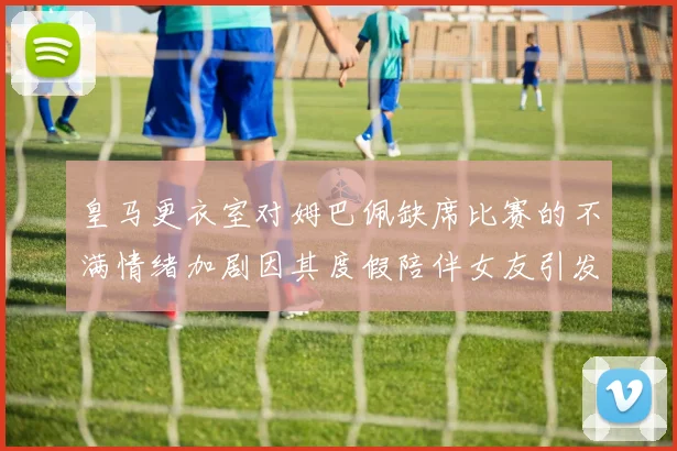 皇马更衣室对姆巴佩缺席比赛的不满情绪加剧因其度假陪伴女友引发争议