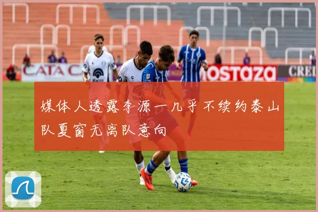 媒体人透露李源一几乎不续约泰山队夏窗无离队意向