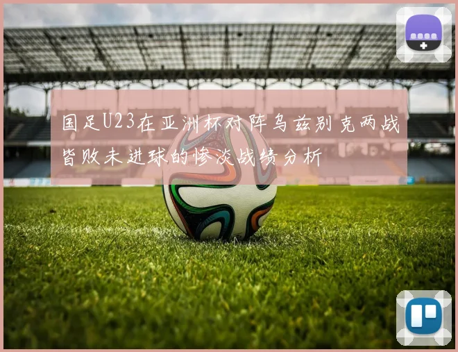 国足U23在亚洲杯对阵乌兹别克两战皆败未进球的惨淡战绩分析