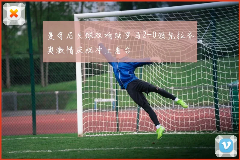 曼奇尼头球双响助罗马2-0领先拉齐奥激情庆祝冲上看台