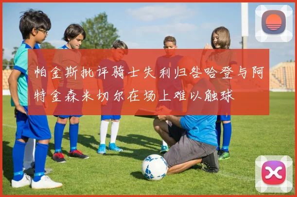 帕金斯批评骑士失利归咎哈登与阿特金森米切尔在场上难以触球