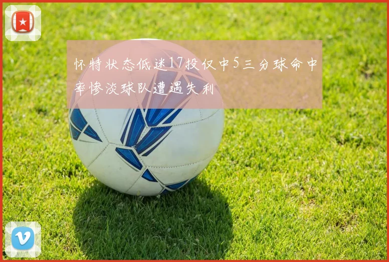 怀特状态低迷17投仅中5三分球命中率惨淡球队遭遇失利