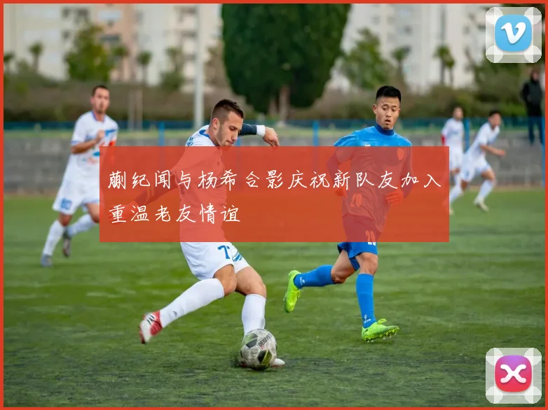 蒯纪闻与杨希合影庆祝新队友加入重温老友情谊