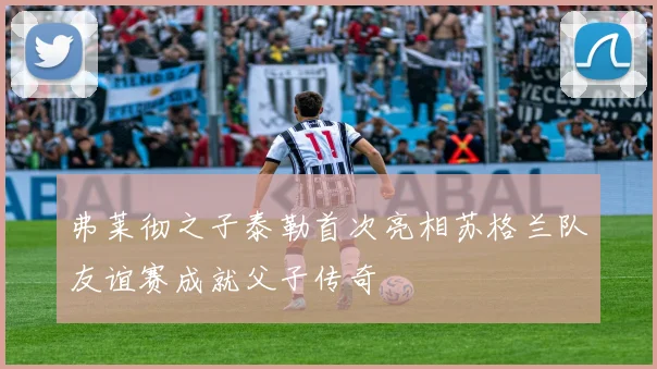 弗莱彻之子泰勒首次亮相苏格兰队友谊赛成就父子传奇