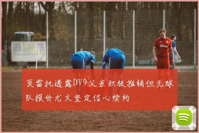莫雷托透露DV9父亲积极推销但无球队报价尤文坚定信心续约