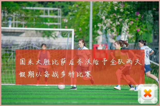国米大胜比萨后齐沃给予全队两天假期以备战多特比赛