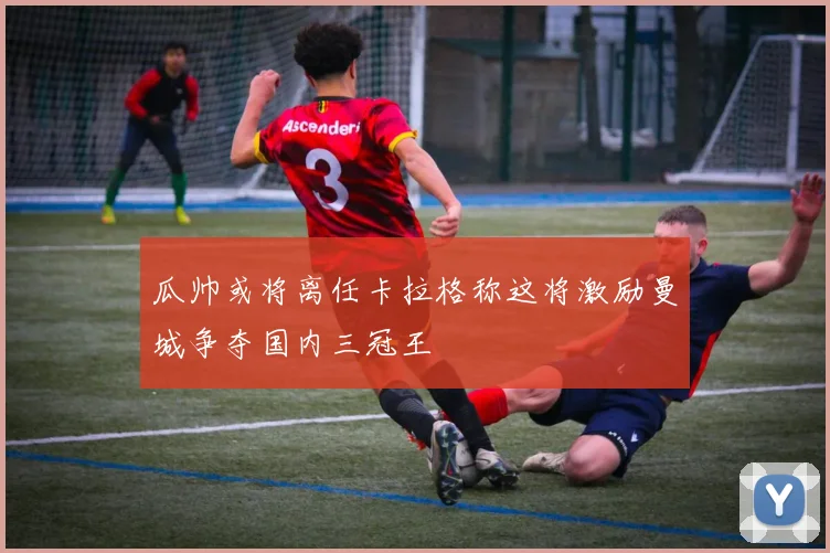 瓜帅或将离任卡拉格称这将激励曼城争夺国内三冠王