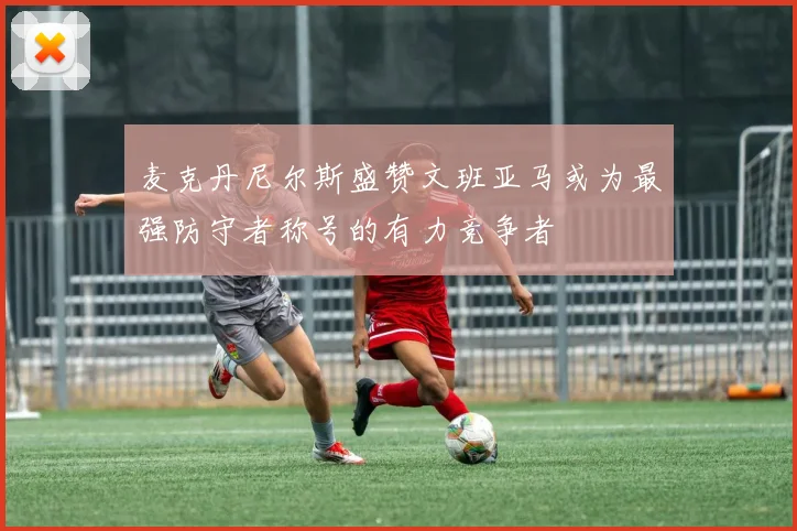麦克丹尼尔斯盛赞文班亚马或为最强防守者称号的有力竞争者