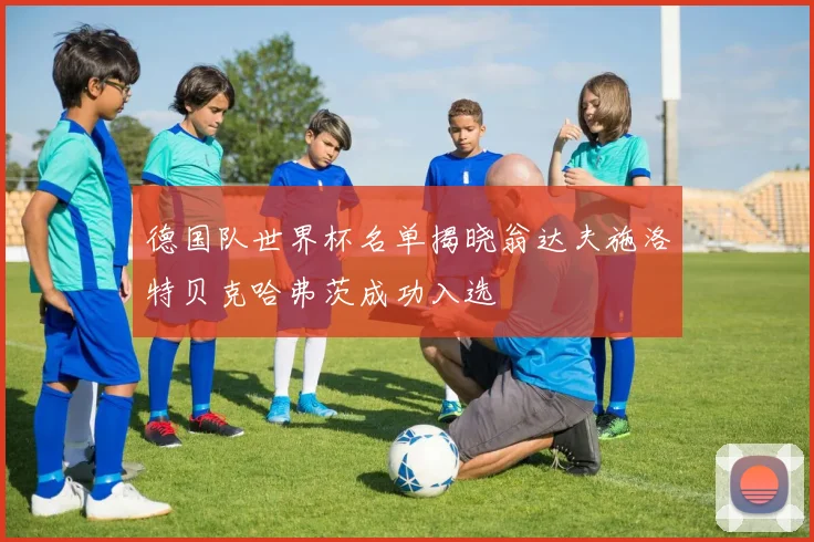 德国队世界杯名单揭晓翁达夫施洛特贝克哈弗茨成功入选