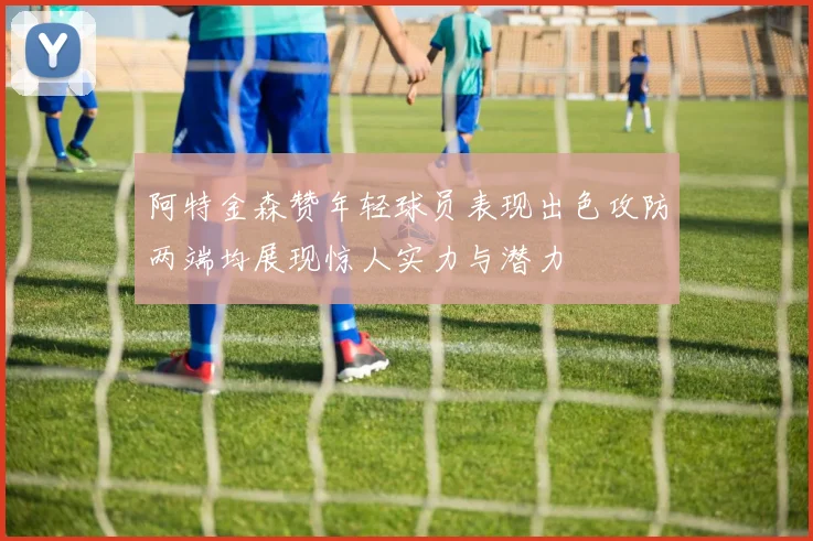 阿特金森赞年轻球员表现出色攻防两端均展现惊人实力与潜力