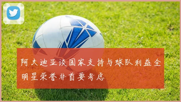 阿夫迪亚谈国家支持与球队利益全明星荣誉非首要考虑