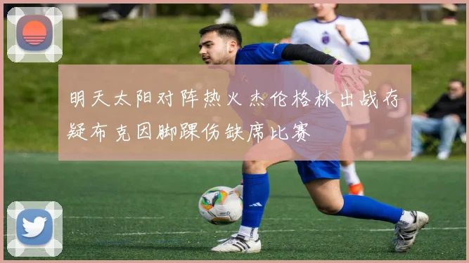 明天太阳对阵热火杰伦格林出战存疑布克因脚踝伤缺席比赛