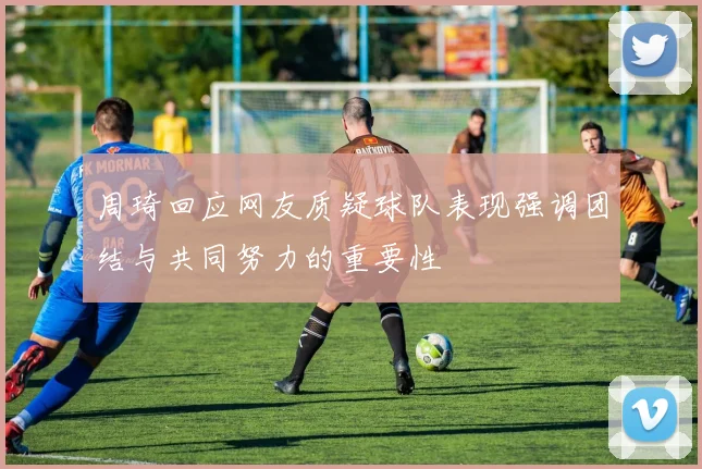 周琦回应网友质疑球队表现强调团结与共同努力的重要性