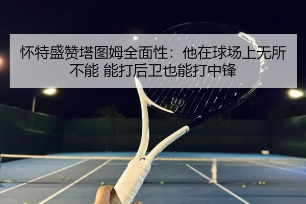 怀特盛赞塔图姆全面性：他在球场上无所不能 能打后卫也能打中锋（yaxin）
